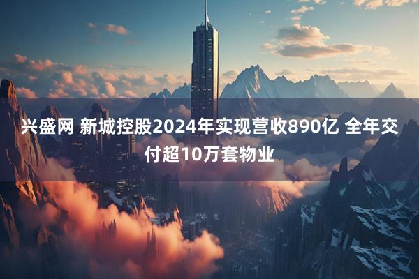 兴盛网 新城控股2024年实现营收890亿 全年交付超10万套物业