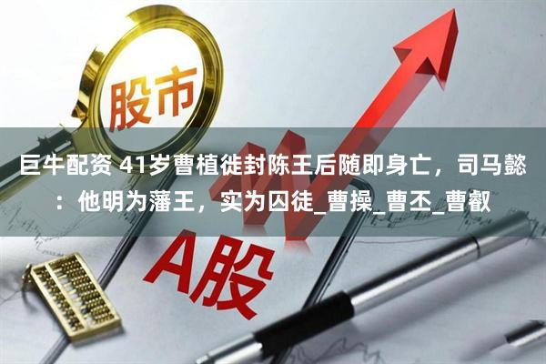 巨牛配资 41岁曹植徙封陈王后随即身亡，司马懿：他明为藩王，实为囚徒_曹操_曹丕_曹叡