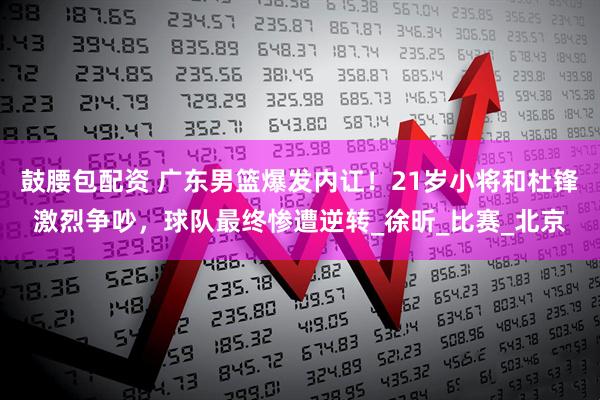 鼓腰包配资 广东男篮爆发内讧！21岁小将和杜锋激烈争吵，球队最终惨遭逆转_徐昕_比赛_北京