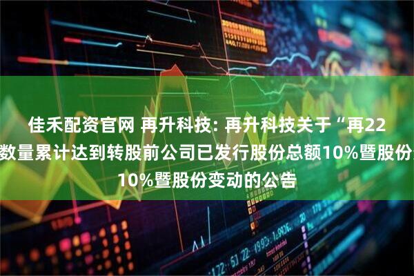 佳禾配资官网 再升科技: 再升科技关于“再22转债”转股数量累计达到转股前公司已发行股份总额10%暨股份变动的公告