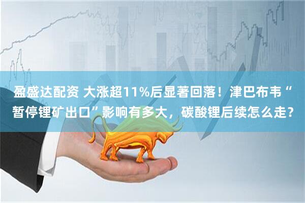 盈盛达配资 大涨超11%后显著回落！津巴布韦“暂停锂矿出口”影响有多大，碳酸锂后续怎么走？