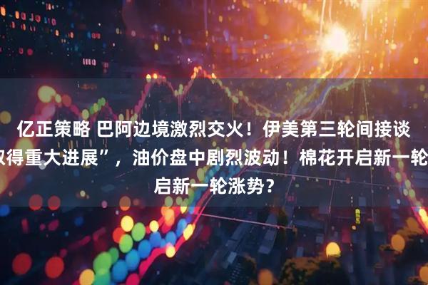 亿正策略 巴阿边境激烈交火！伊美第三轮间接谈判“取得重大进展”，油价盘中剧烈波动！棉花开启新一轮涨势？